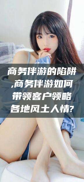 荆门商务伴游的陷阱,商务伴游如何带领客户领略各地风土人情?