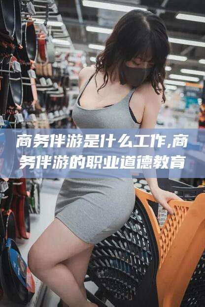 荆门商务伴游是什么工作,商务伴游的职业道德教育