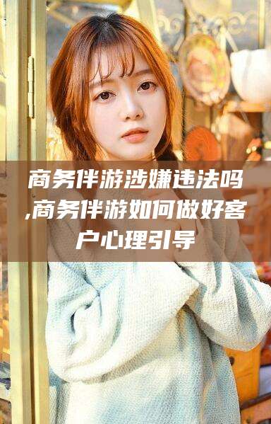 荆门商务伴游涉嫌违法吗,商务伴游如何做好客户心理引导