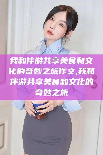 荆门我和伴游共享美食和文化的奇妙之旅作文,我和伴游共享美食和文化的奇妙之旅