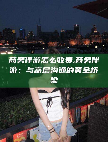 荆门商务伴游怎么收费,商务伴游：与高层沟通的黄金桥梁