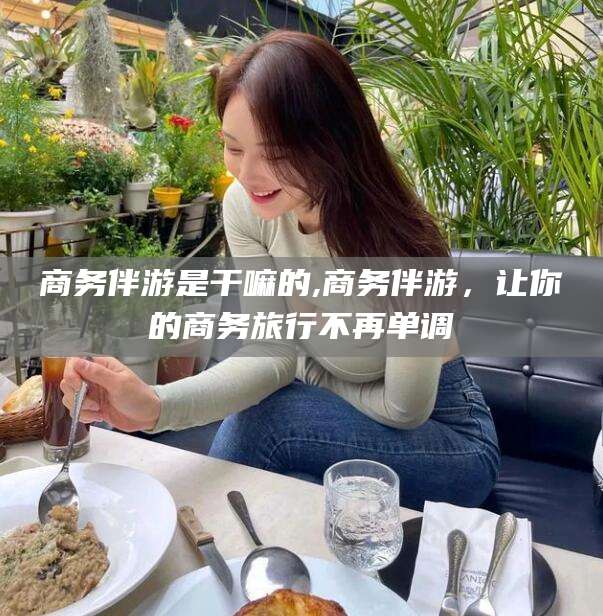 荆门商务伴游是干嘛的,商务伴游，让你的商务旅行不再单调