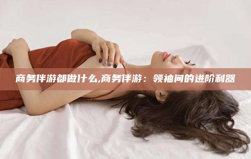 荆门商务伴游都做什么,商务伴游：领袖间的进阶利器