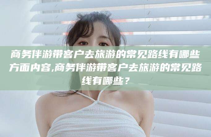 荆门商务伴游带客户去旅游的常见路线有哪些方面内容,商务伴游带客户去旅游的常见路线有哪些？