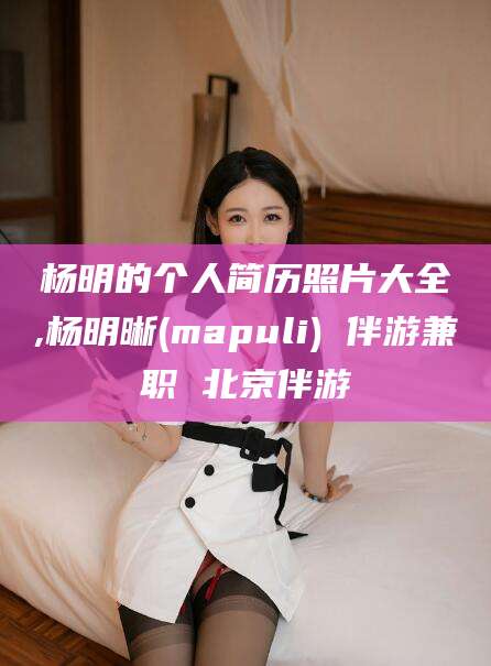 荆门杨明的个人简历照片大全,杨明晰(mapuli) 伴游兼职 北京伴游