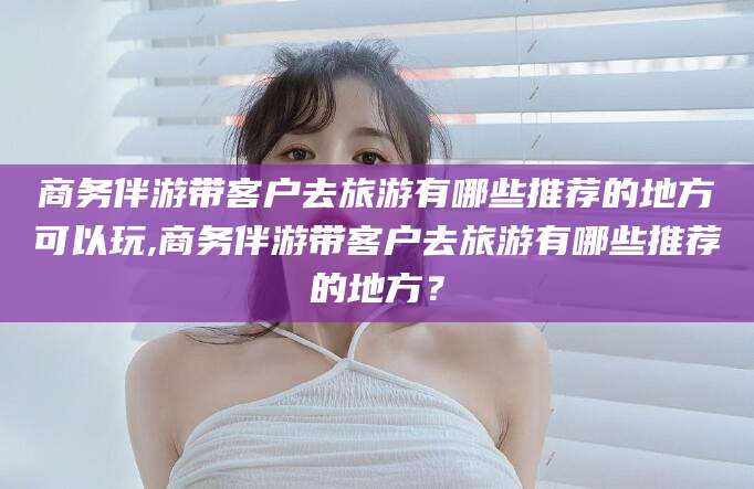 荆门商务伴游带客户去旅游有哪些推荐的地方可以玩,商务伴游带客户去旅游有哪些推荐的地方？