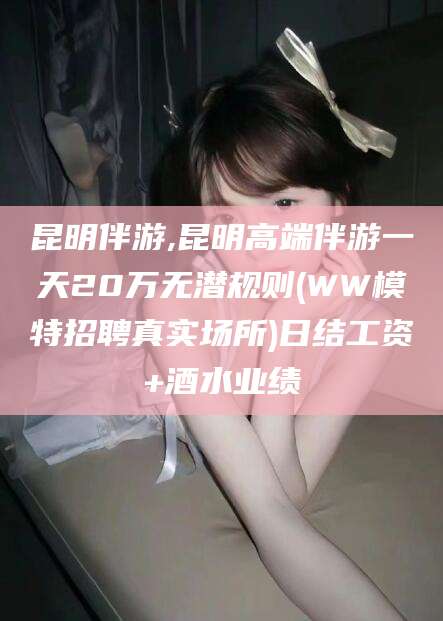 荆门昆明伴游,昆明高端伴游一天20万无潜规则(WW模特招聘真实场所)日结工资+酒水业绩