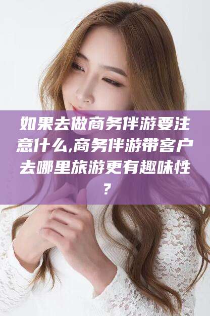 荆门如果去做商务伴游要注意什么,商务伴游带客户去哪里旅游更有趣味性？