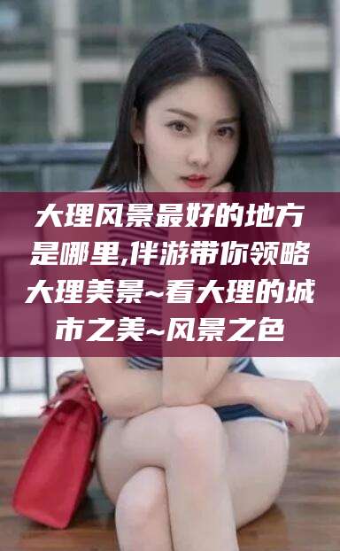 大理风景最好的地方是哪里,伴游带你领略大理美景~看大理的城市之美~风景之色