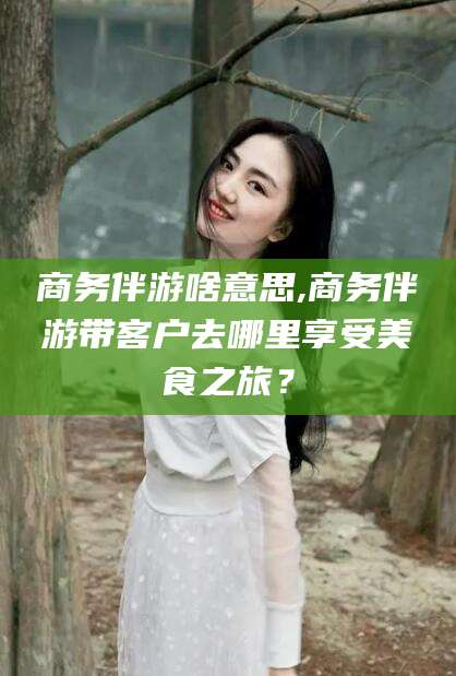 荆门商务伴游啥意思,商务伴游带客户去哪里享受美食之旅？