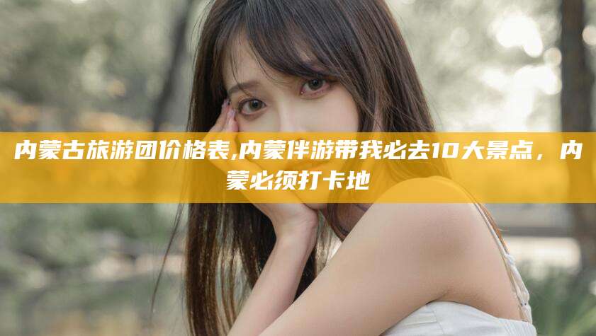 荆门内蒙古旅游团价格表,内蒙伴游带我必去10大景点，内蒙必须打卡地