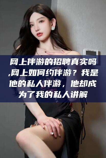 荆门网上伴游的招聘真实吗,网上如何约伴游？我是他的私人伴游，他却成为了我的私人讲解
