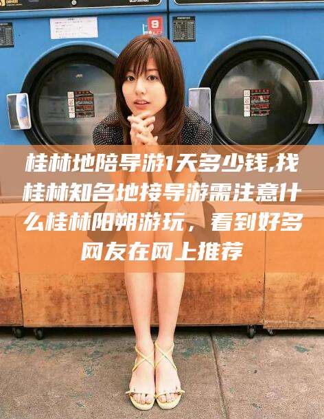 荆门桂林地陪导游1天多少钱,找桂林知名地接导游需注意什么桂林阳朔游玩，看到好多网友在网上推荐