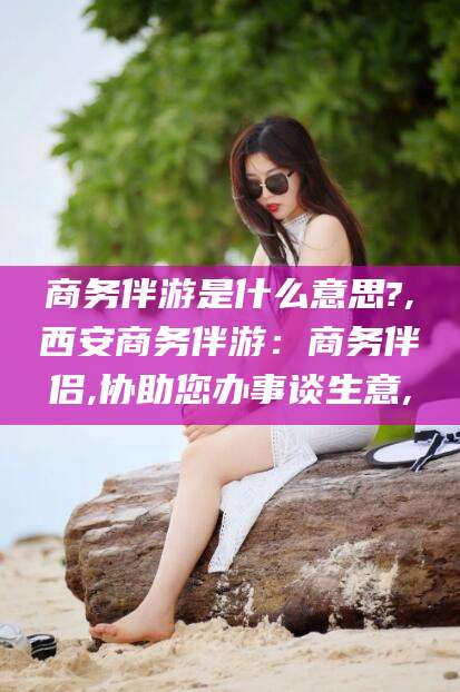 荆门商务伴游是什么意思?,西安商务伴游：商务伴侣,协助您办事谈生意,
