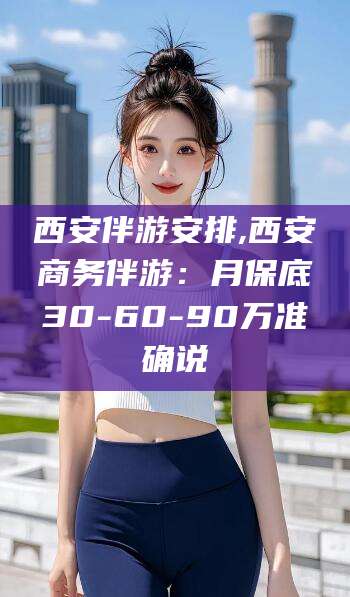 荆门西安伴游安排,西安商务伴游：月保底30-60-90万准确说