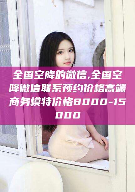 荆门全国空降的微信,全国空降微信联系预约价格高端商务模特价格8000-15000