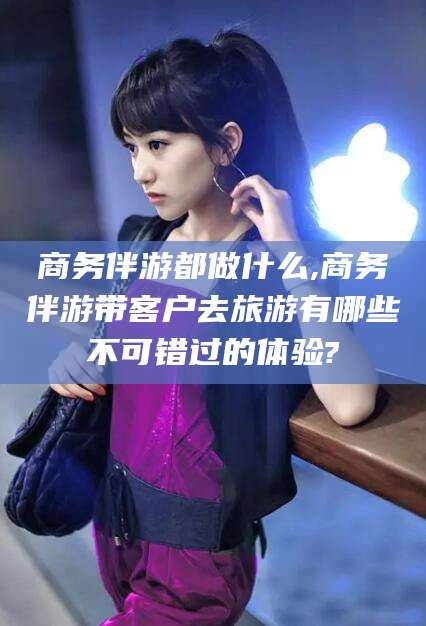 荆门商务伴游都做什么,商务伴游带客户去旅游有哪些不可错过的体验?