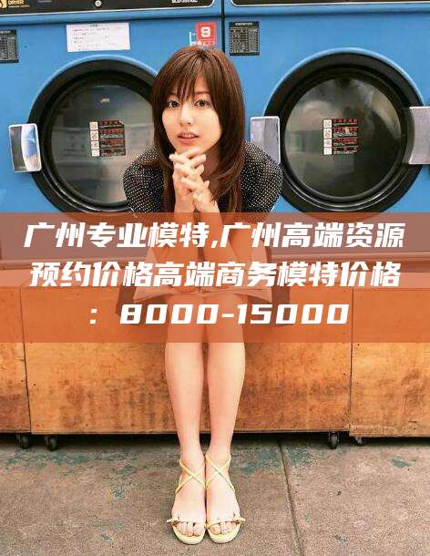 荆门广州专业模特,广州高端资源预约价格高端商务模特价格：8000-15000
