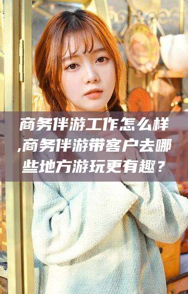 荆门商务伴游工作怎么样,商务伴游带客户去哪些地方游玩更有趣？