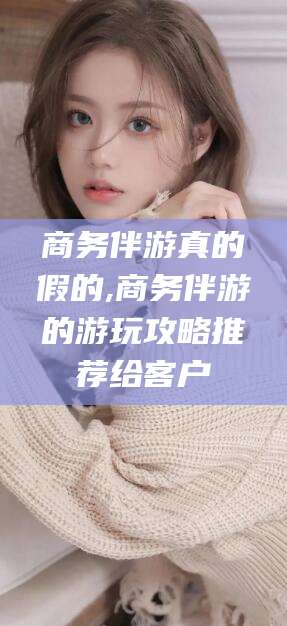 荆门商务伴游真的假的,商务伴游的游玩攻略推荐给客户