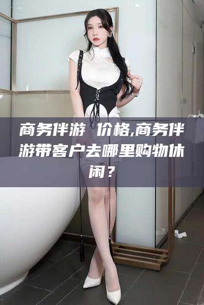荆门商务伴游 价格,商务伴游带客户去哪里购物休闲？