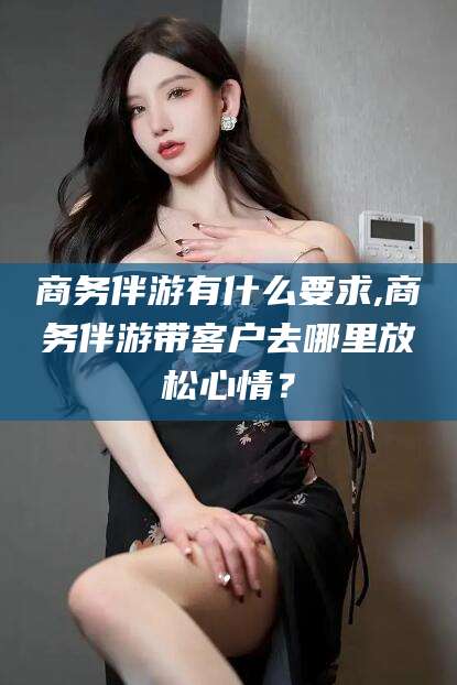 荆门商务伴游有什么要求,商务伴游带客户去哪里放松心情？