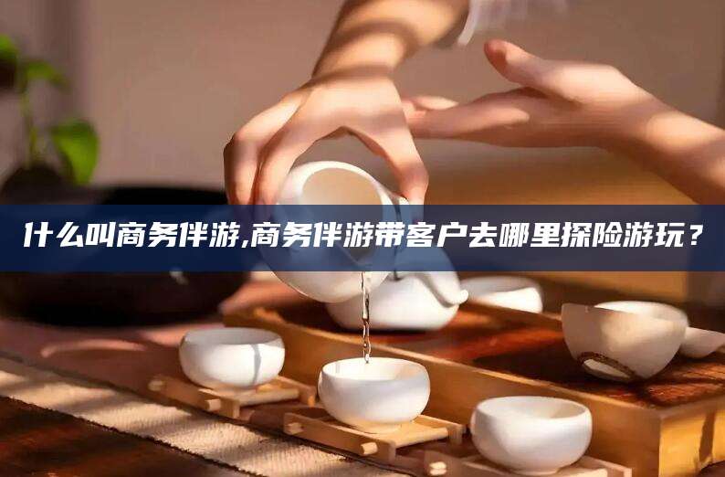 荆门什么叫商务伴游,商务伴游带客户去哪里探险游玩？
