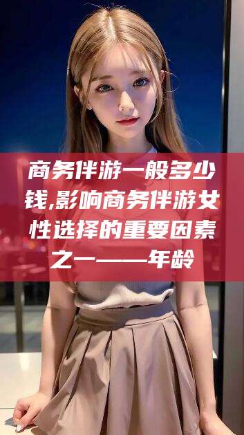 荆门商务伴游一般多少钱,影响商务伴游女性选择的重要因素之一——年龄
