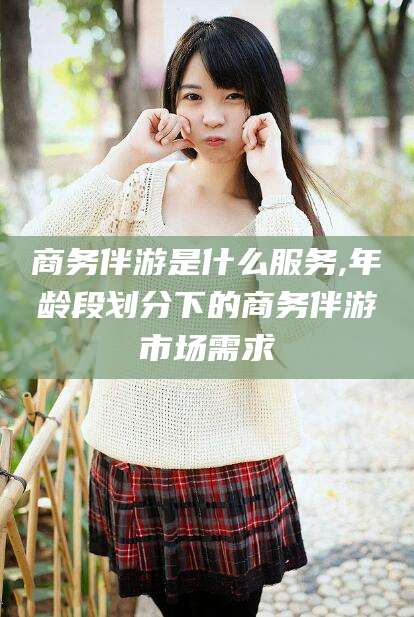 荆门商务伴游是什么服务,年龄段划分下的商务伴游市场需求