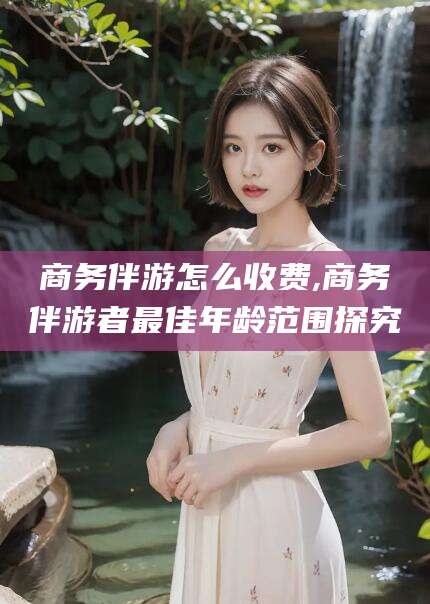 荆门商务伴游怎么收费,商务伴游者最佳年龄范围探究