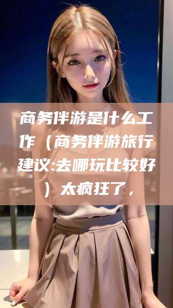 荆门商务伴游是什么工作（商务伴游旅行建议:去哪玩比较好）太疯狂了，