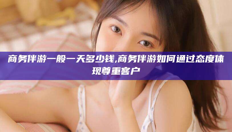 荆门商务伴游一般一天多少钱,商务伴游如何通过态度体现尊重客户