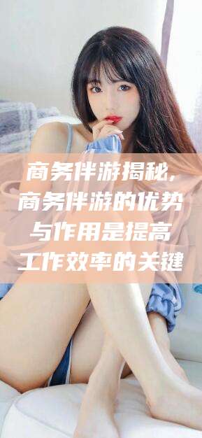 荆门商务伴游揭秘,商务伴游的优势与作用是提高工作效率的关键