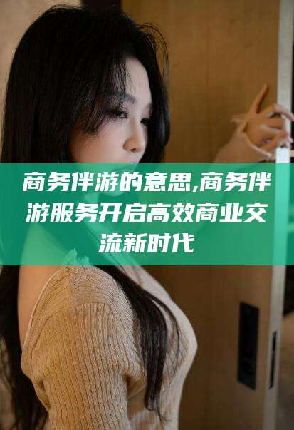 荆门商务伴游的意思,商务伴游服务开启高效商业交流新时代