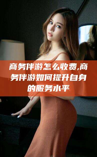 荆门商务伴游怎么收费,商务伴游如何提升自身的服务水平