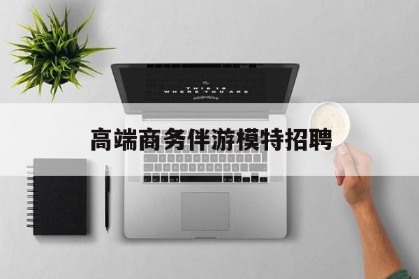 全国高端商务伴游模特预约最新资讯（谁能告诉我哪里有荆门高端商务伴游模特招聘？）
